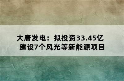 大唐发电：拟投资33.45亿  建设7个风光等新能源项目